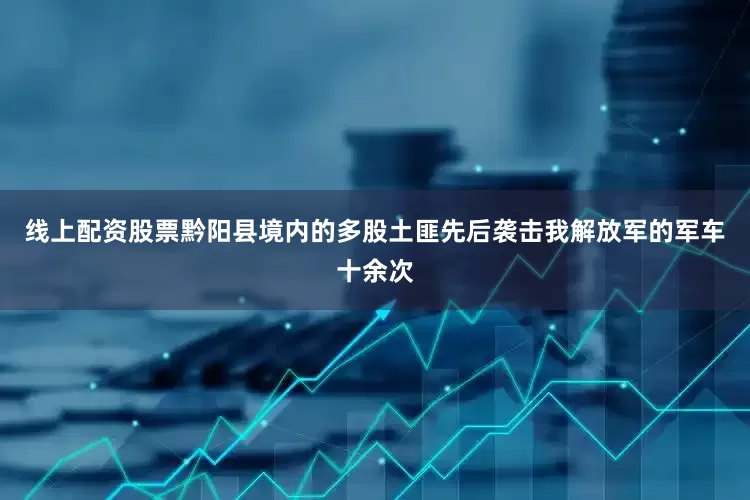 线上配资股票黔阳县境内的多股土匪先后袭击我解放军的军车十余次